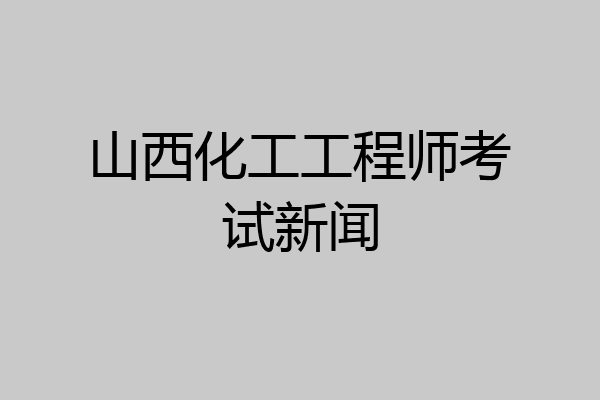 山西化工工程师考试新闻