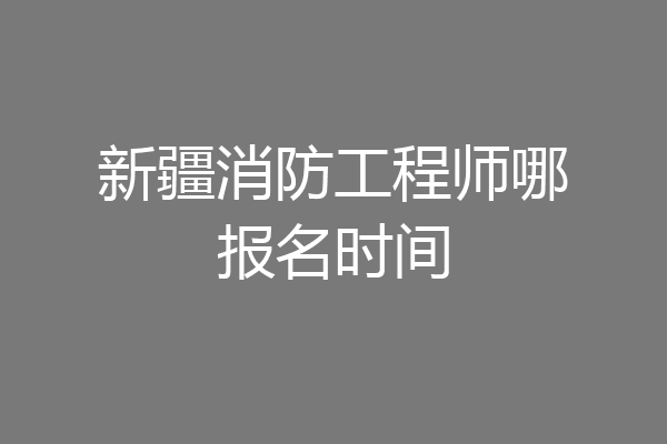 新疆消防工程师哪报名时间