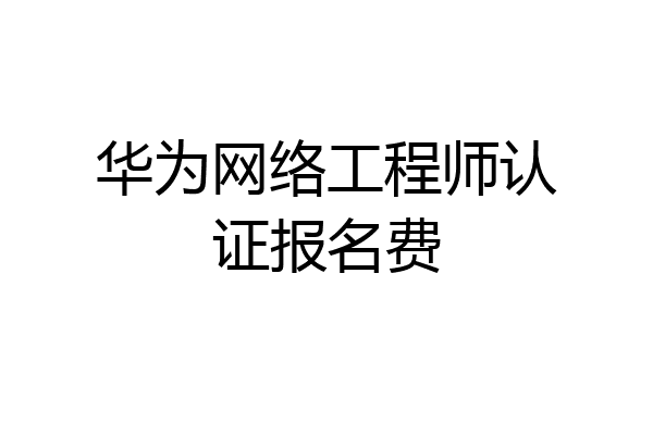 华为网络工程师认证报名费