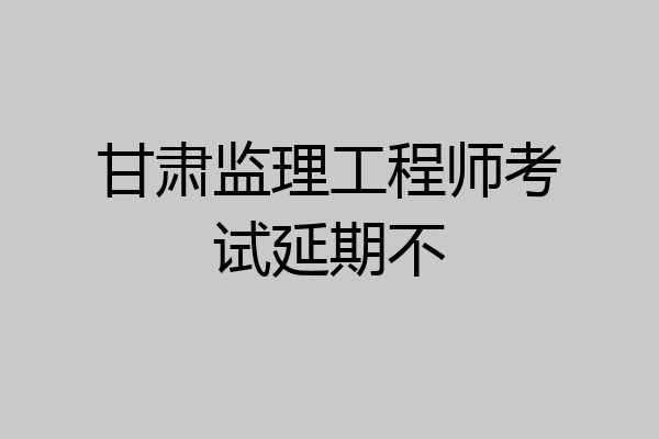 甘肃监理工程师考试延期不