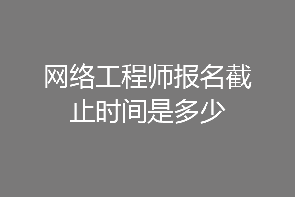 网络工程师报名截止时间是多少