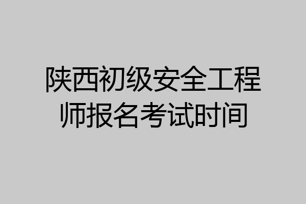 陕西初级安全工程师报名考试时间