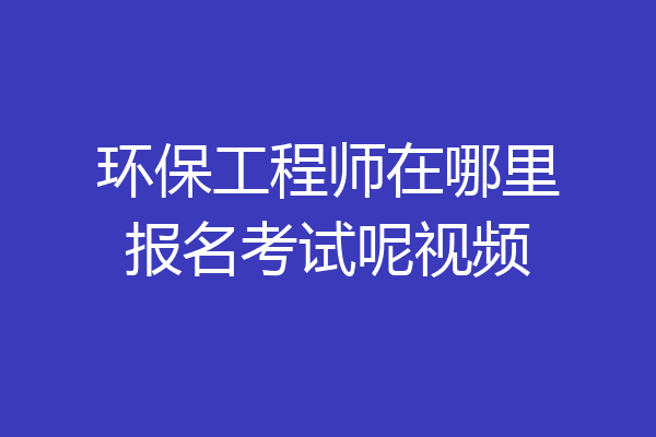 环保工程师在哪里报名考试呢视频