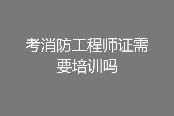 考消防工程师证需要培训吗