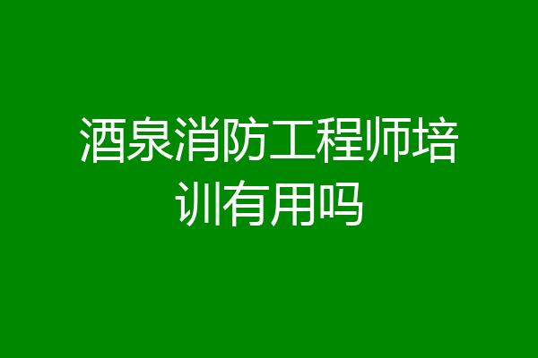 酒泉消防工程师培训有用吗