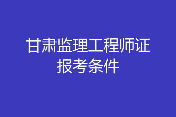 甘肃监理工程师证报考条件