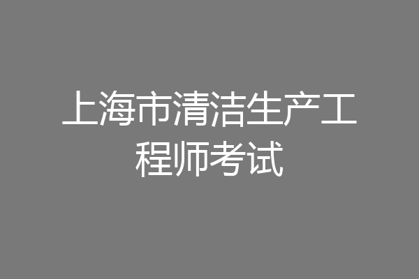 上海市清洁生产工程师考试