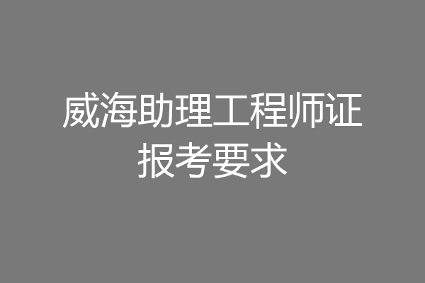 威海助理工程师证报考要求