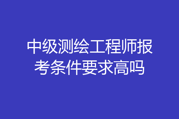 中级测绘工程师报考条件要求高吗