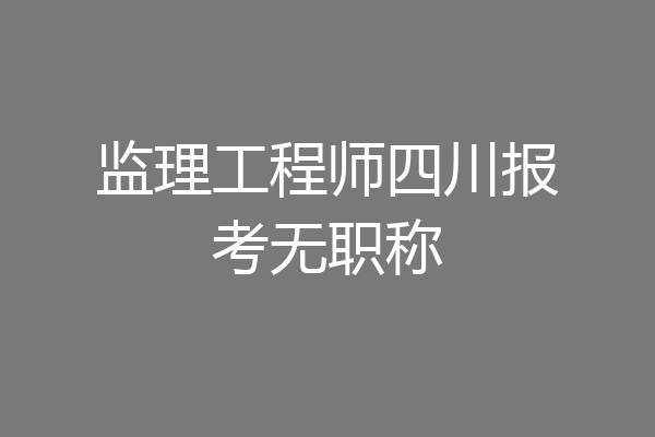 监理工程师四川报考无职称