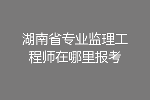 湖南省专业监理工程师在哪里报考