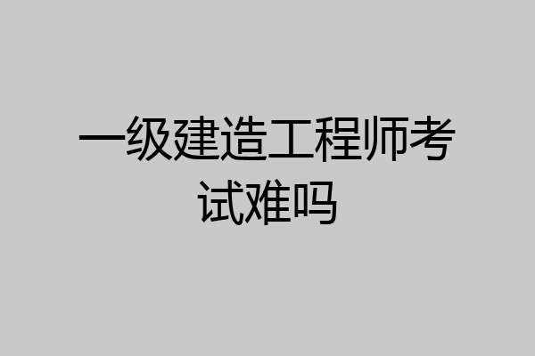 一级建造工程师考试难吗