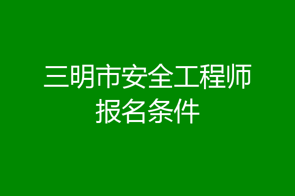 三明市安全工程师报名条件