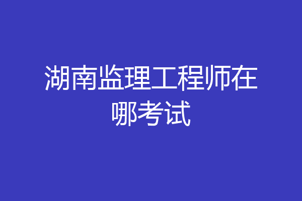 湖南监理工程师在哪考试