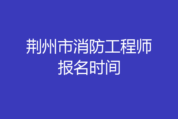 荆州市消防工程师报名时间