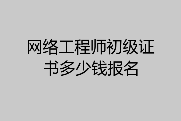 网络工程师初级证书多少钱报名