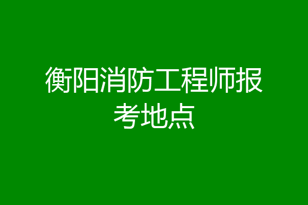 衡阳消防工程师报考地点