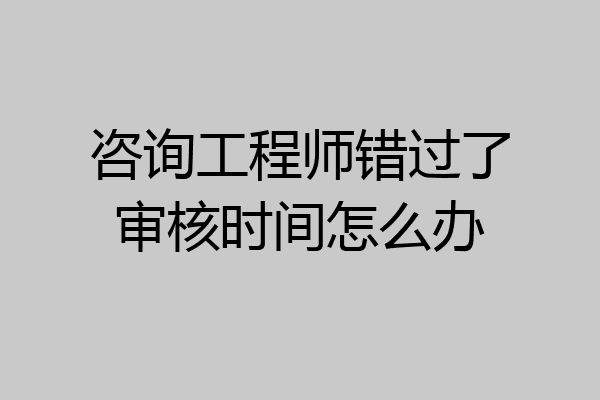 咨询工程师错过了审核时间怎么办