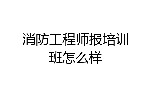 消防工程师报培训班怎么样