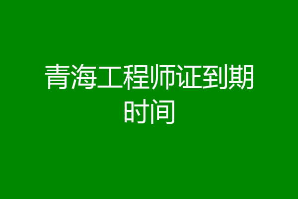 青海工程师证到期时间