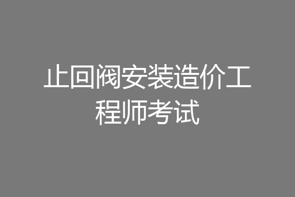 止回阀安装造价工程师考试