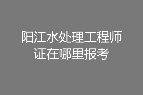 阳江水处理工程师证在哪里报考