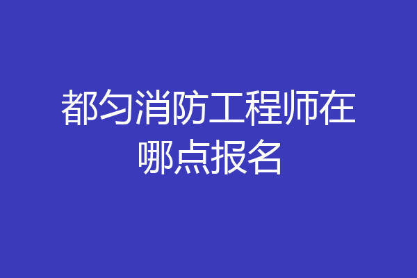 都匀消防工程师在哪点报名
