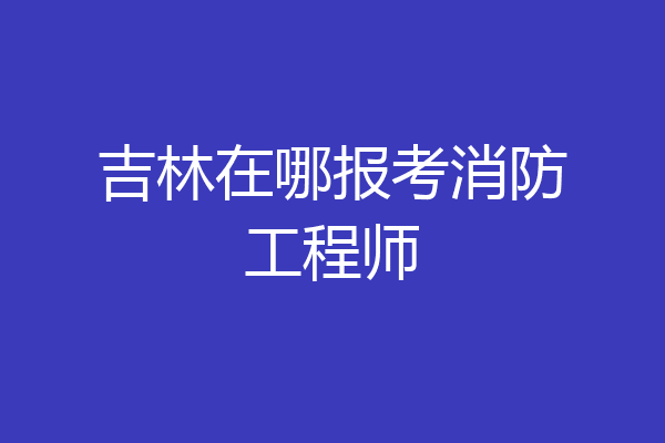 吉林在哪报考消防工程师