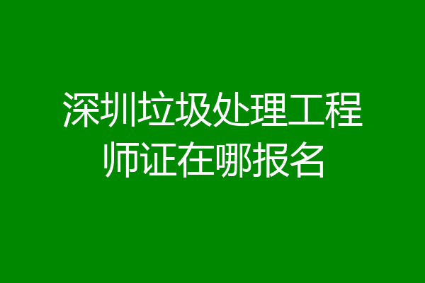 深圳垃圾处理工程师证在哪报名