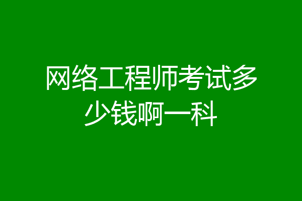 网络工程师考试多少钱啊一科