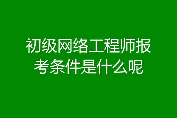 初级网络工程师报考条件是什么呢