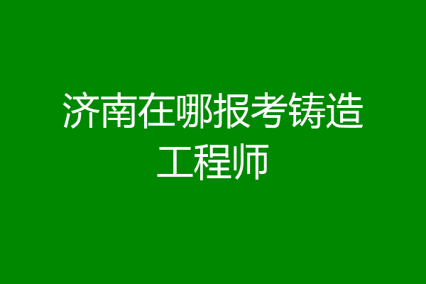 济南在哪报考铸造工程师