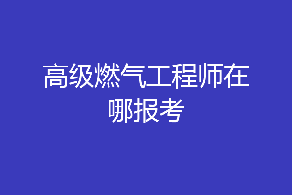 高级燃气工程师在哪报考