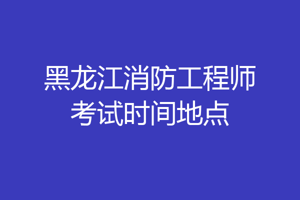 黑龙江消防工程师考试时间地点