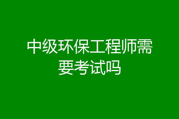 中级环保工程师需要考试吗