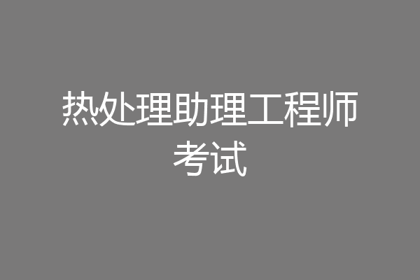 热处理助理工程师考试