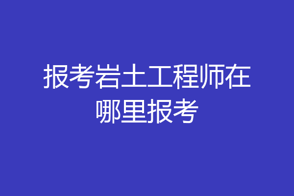 报考岩土工程师在哪里报考