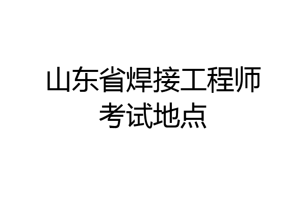 山东省焊接工程师考试地点