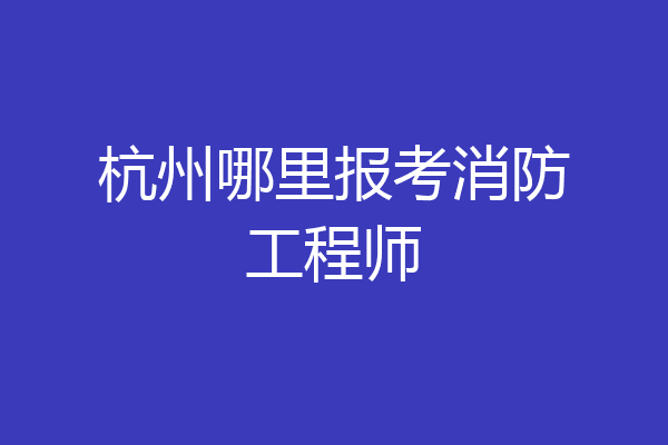 杭州哪里报考消防工程师