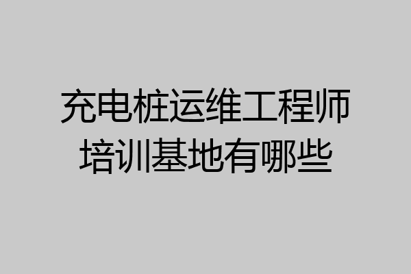 充电桩运维工程师培训基地有哪些