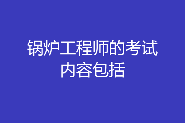 锅炉工程师的考试内容包括
