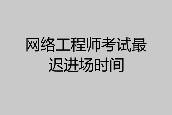 网络工程师考试最迟进场时间