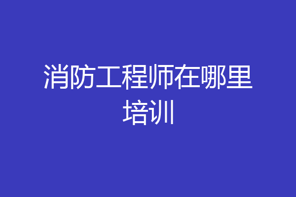 消防工程师在哪里培训