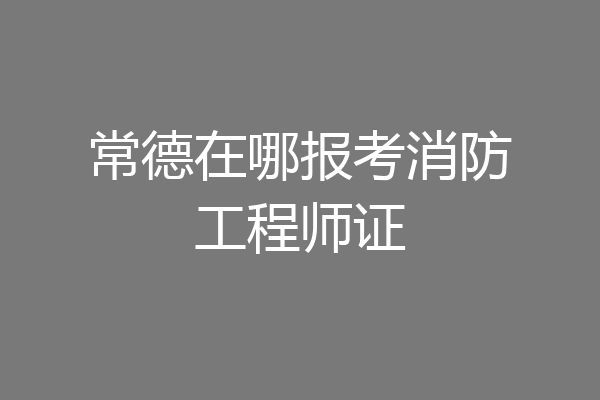 常德在哪报考消防工程师证
