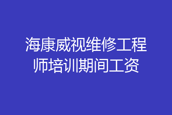 海康威视维修工程师培训期间工资
