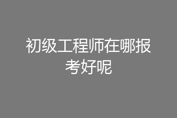 初级工程师在哪报考好呢