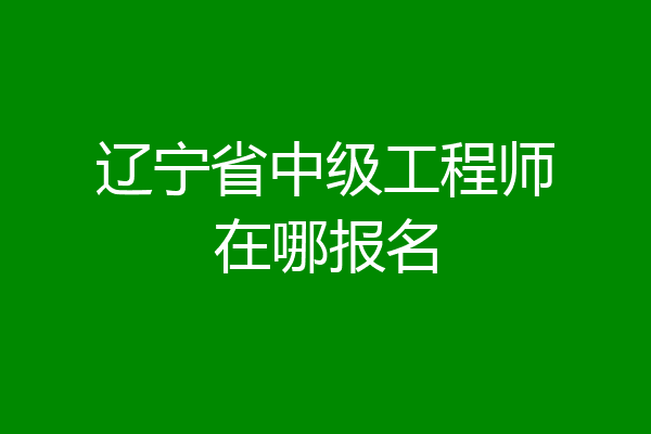 辽宁省中级工程师在哪报名