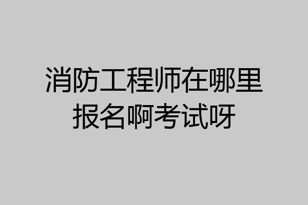 消防工程师在哪里报名啊考试呀