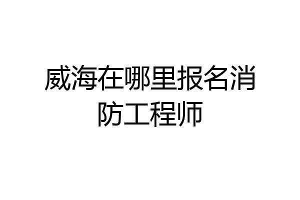 威海在哪里报名消防工程师