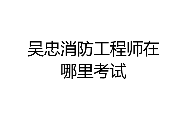 吴忠消防工程师在哪里考试